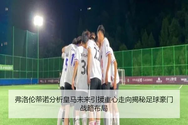 弗洛伦蒂诺分析皇马未来引援重心走向揭秘足球豪门战略布局
